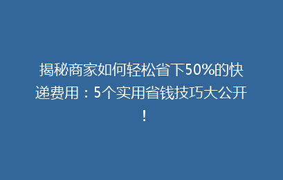 揭秘商家如何轻松省下50%的快递费用：5个实用省钱技巧大公开！
