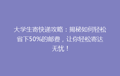 大学生寄快递攻略：揭秘如何轻松省下50%的邮费，让你轻松寄达无忧！