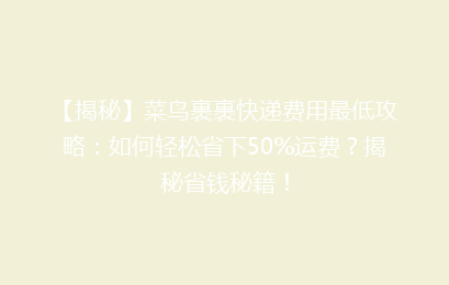 【揭秘】菜鸟裹裹快递费用最低攻略：如何轻松省下50%运费？揭秘省钱秘籍！