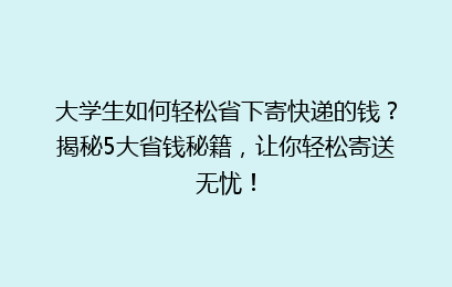 大学生如何轻松省下寄快递的钱？揭秘5大省钱秘籍，让你轻松寄送无忧！