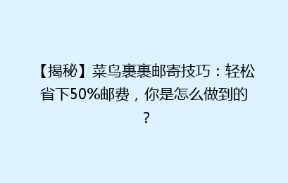 【揭秘】菜鸟裹裹邮寄技巧:轻松省下50%邮费,你是怎么做到的?