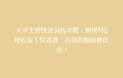 大学生寄快递省钱攻略：揭秘5招轻松省下快递费，告别高额邮费负担！