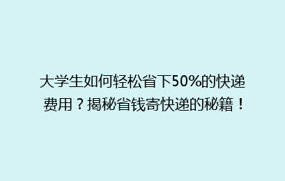 大学生如何轻松省下50%的快递费用?揭秘省钱寄快递的秘籍!