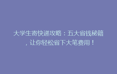 大学生寄快递攻略：五大省钱秘籍，让你轻松省下大笔费用！