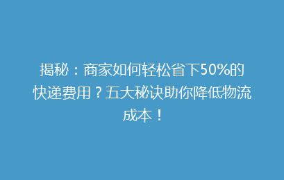揭秘：商家如何轻松省下50%的快递费用？五大秘诀助你降低物流成本！
