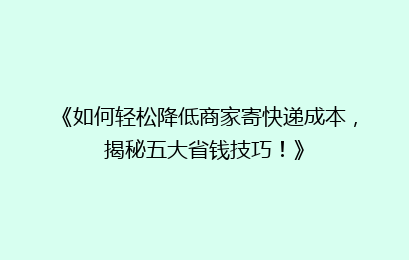 《如何轻松降低商家寄快递成本，揭秘五大省钱技巧！》