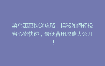 菜鸟裹裹快递攻略：揭秘如何轻松省心寄快递，最低费用攻略大公开！