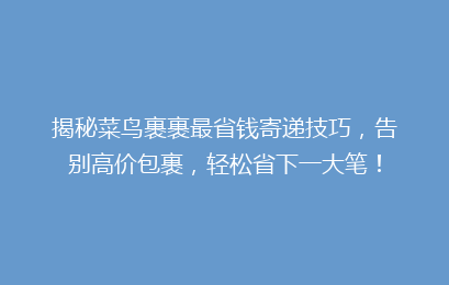 揭秘菜鸟裹裹最省钱寄递技巧，告别高价包裹，轻松省下一大笔！