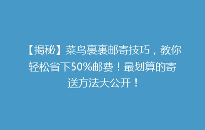 【揭秘】菜鸟裹裹邮寄技巧，教你轻松省下50%邮费！最划算的寄送方法大公开！