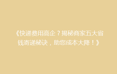 《快递费用高企？揭秘商家五大省钱寄递秘诀，助您成本大降！》