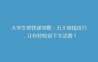 大学生寄快递攻略：五大省钱技巧，让你轻松省下生活费！