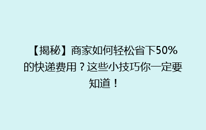 【揭秘】商家如何轻松省下50%的快递费用？这些小技巧你一定要知道！