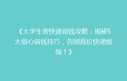 《大学生寄快递省钱攻略：揭秘5大省心省钱技巧，告别高价快递烦恼！》