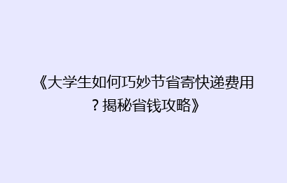 《大学生如何巧妙节省寄快递费用?揭秘省钱攻略》