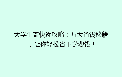 大学生寄快递攻略：五大省钱秘籍，让你轻松省下学费钱！