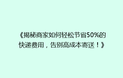 《揭秘商家如何轻松节省50%的快递费用，告别高成本寄送！》