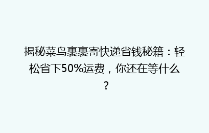 揭秘菜鸟裹裹寄快递省钱秘籍：轻松省下50%运费，你还在等什么？