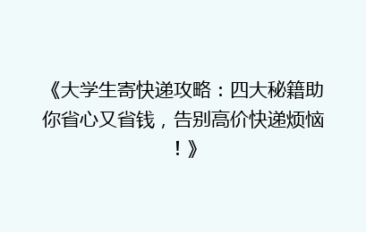 《大学生寄快递攻略:四大秘籍助你省心又省钱,告别高价快递烦恼!》