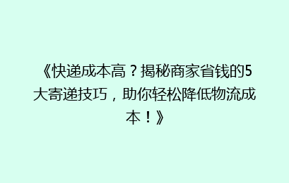 《快递成本高？揭秘商家省钱的5大寄递技巧，助你轻松降低物流成本！》