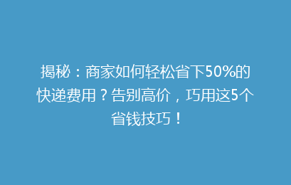 揭秘：商家如何轻松省下50%的快递费用？告别高价，巧用这5个省钱技巧！