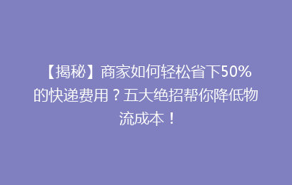 【揭秘】商家如何轻松省下50%的快递费用？五大绝招帮你降低物流成本！
