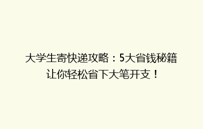 大学生寄快递攻略：5大省钱秘籍让你轻松省下大笔开支！