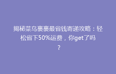 揭秘菜鸟裹裹最省钱寄递攻略：轻松省下50%运费，你get了吗？