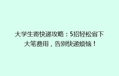大学生寄快递攻略：5招轻松省下大笔费用，告别快递烦恼！