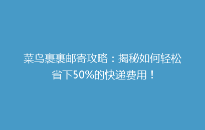 菜鸟裹裹邮寄攻略：揭秘如何轻松省下50%的快递费用！