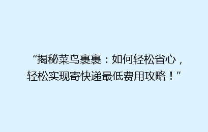 “揭秘菜鸟裹裹：如何轻松省心，轻松实现寄快递最低费用攻略！”