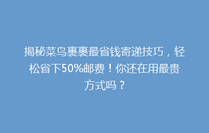 揭秘菜鸟裹裹最省钱寄递技巧，轻松省下50%邮费！你还在用最贵方式吗？