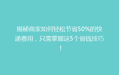 揭秘商家如何轻松节省50%的快递费用，只需掌握这5个省钱技巧！