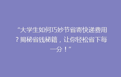 “大学生如何巧妙节省寄快递费用？揭秘省钱秘籍，让你轻松省下每一分！”