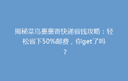 揭秘菜鸟裹裹寄快递省钱攻略：轻松省下50%邮费，你get了吗？