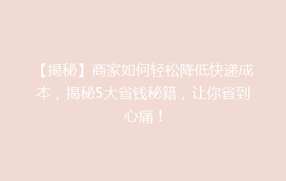 【揭秘】商家如何轻松降低快递成本,揭秘5大省钱秘籍,让你省到心痛!