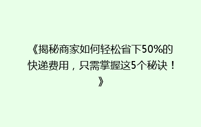 《揭秘商家如何轻松省下50%的快递费用,只需掌握这5个秘诀!》