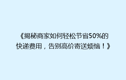 《揭秘商家如何轻松节省50%的快递费用，告别高价寄送烦恼！》