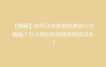 【揭秘】如何让商家寄快递省心又省钱？五大绝招助你降低物流成本！