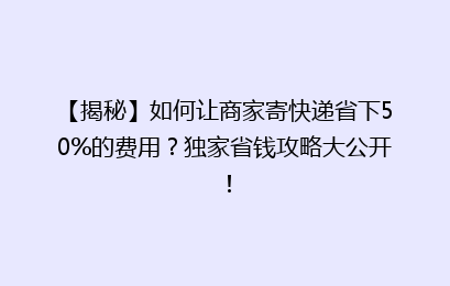 【揭秘】如何让商家寄快递省下50%的费用？独家省钱攻略大公开！