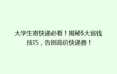 大学生寄快递必看！揭秘5大省钱技巧，告别高价快递费！