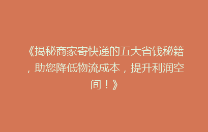 《揭秘商家寄快递的五大省钱秘籍，助您降低物流成本，提升利润空间！》