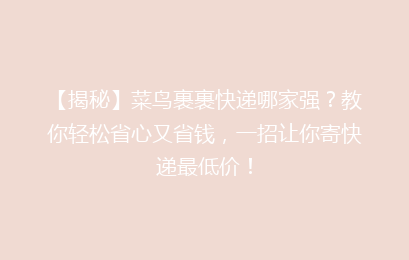 【揭秘】菜鸟裹裹快递哪家强？教你轻松省心又省钱，一招让你寄快递最低价！