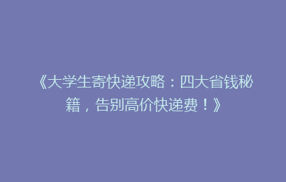 《大学生寄快递攻略：四大省钱秘籍，告别高价快递费！》