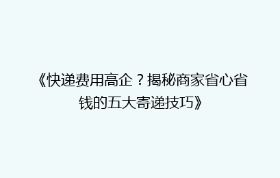 《快递费用高企？揭秘商家省心省钱的五大寄递技巧》