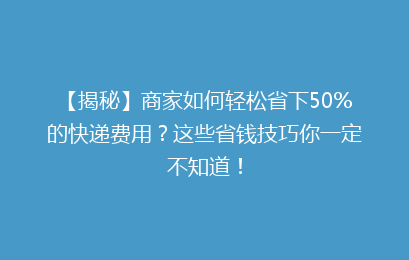 【揭秘】商家如何轻松省下50%的快递费用？这些省钱技巧你一定不知道！