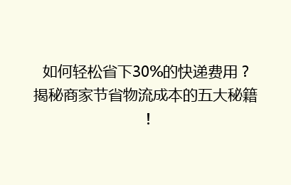 如何轻松省下30%的快递费用？揭秘商家节省物流成本的五大秘籍！