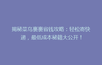 揭秘菜鸟裹裹省钱攻略：轻松寄快递，最低成本秘籍大公开！