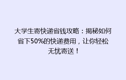 大学生寄快递省钱攻略：揭秘如何省下50%的快递费用，让你轻松无忧寄送！