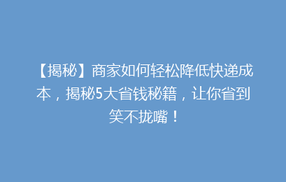 【揭秘】商家如何轻松降低快递成本,揭秘5大省钱秘籍,让你省到笑不拢嘴!