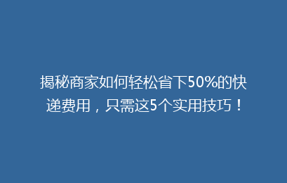 揭秘商家如何轻松省下50%的快递费用,只需这5个实用技巧!